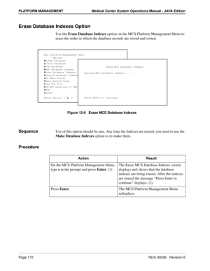 Page 184Page 172NDA-30026   Revision 6
PLATFORM MANAGEMENT Medical Center System Operations Manual - JAVA Edition
Erase Database Indexes Option
Use the Erase Database Indexes option on the MCS Platform Management Menu to 
erase the order in which the database records are stored and sorted.
Figure 12-6   Erase MCS Database Indexes
SequenceUse of this option should be rare. Any time the Indexes are erased, you need to use the 
Make Database Indexes option to re-make them.
Procedure
MCS Platform Management Menu...