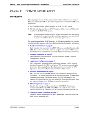 Page 21NDA-30026   Revision 6Page 9
Medical Center System Operations Manual - JAVA Edition SERVER INSTALLATION
Chapter 2 SERVER INSTALLATION
Introduction
This chapter provides a step-by-step description of the installation and setup of 
Medical Center System (MCS). The following steps must be taken before MCS can 
be installed:
1. The OAI/APM system must be installed on the SCO UNIX system. 
2. The Informix Dynamic Server (IDS) Workgroup Edition Version 7.30 must be 
installed on the SCO UNIX system.
Note:A...