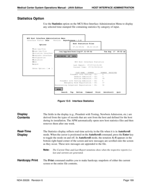 Page 201NDA-30026   Revision 6Page 189
Medical Center System Operations Manual - JAVA Edition HOST INTERFACE ADMINISTRATION
Statistics Option
Use the Statistics option on the MCS Host Interface Administration Menu to display 
any selected time-stamped file containing statistics by category of input.
Figure 13-5   Interface Statistics
Display 
ContentsThe fields in the display (e.g., Preadmit with Testing, Newborn Admission, etc.) are 
derived from the types of records that are sent from the host and defined for...