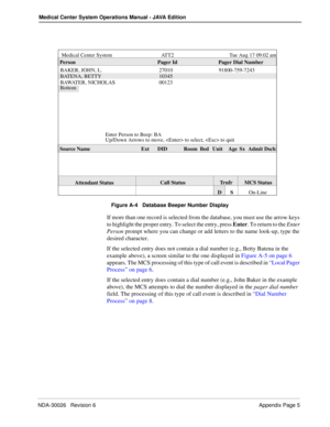 Page 207NDA-30026   Revision 6 Appendix Page 5
Medical Center System Operations Manual - JAVA Edition
Figure A-4   Database Beeper Number Display
If more than one record is selected from the database, you must use the arrow keys 
to highlight the proper entry. To select the entry, press Enter. To return to the Enter 
Person prompt where you can change or add letters to the name look-up, type the 
desired character. 
If the selected entry does not contain a dial number (e.g., Betty Batena in the 
example above),...