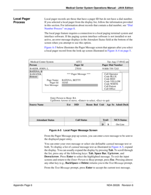 Page 208Appendix Page 6 NDA-30026   Revision 6
Medical Center System Operations Manual - JAVA Edition
Local Pager 
ProcessLocal pager records are those that have a pager ID but do not have a dial number. 
If you selected a local pager from the display list, follow the information provided 
in this section. For information about records that contain a dial number, see “Dial 
Number Process” on page 8. 
The local page feature requires a connection to a local paging terminal system and 
interface software. If the...