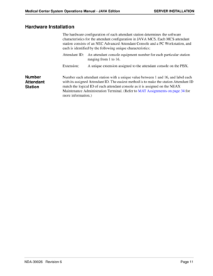 Page 23NDA-30026   Revision 6Page 11
Medical Center System Operations Manual - JAVA Edition SERVER INSTALLATION
Hardware Installation
The hardware configuration of each attendant station determines the software 
characteristics for the attendant configuration in JAVA MCS. Each MCS attendant 
station consists of an NEC Advanced Attendant Console and a PC Workstation, and 
each is identified by the following unique characteristics: 
Attendant ID:  An attendant console equipment number for each particular station...