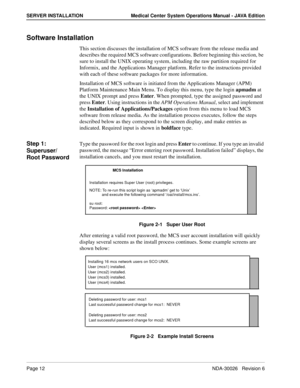 Page 24Page 12NDA-30026   Revision 6
SERVER INSTALLATION Medical Center System Operations Manual - JAVA Edition
Software Installation
This section discusses the installation of MCS software from the release media and 
describes the required MCS software configurations. Before beginning this section, be 
sure to install the UNIX operating system, including the raw partition required for 
Informix, and the Applications Manager platform. Refer to the instructions provided 
with each of these software packages for...