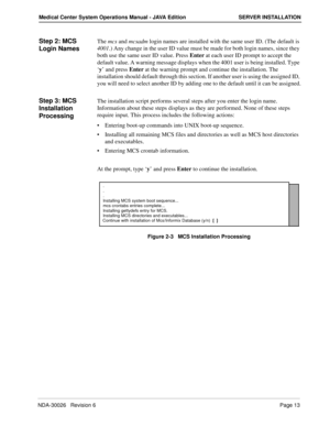 Page 25NDA-30026   Revision 6Page 13
Medical Center System Operations Manual - JAVA Edition SERVER INSTALLATION
Step 2: MCS 
Login NamesThe mcs and mcsadm login names are installed with the same user ID. (The default is 
4001.) Any change in the user ID value must be made for both login names, since they 
both use the same user ID value. Press Enter at each user ID prompt to accept the 
default value. A warning message displays when the 4001 user is being installed. Type 
‘y’ and press Enter at the warning...