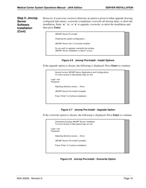Page 27NDA-30026   Revision 6Page 15
Medical Center System Operations Manual - JAVA Edition SERVER INSTALLATION
Step 5: Jmcmp 
Server 
Software 
Installation 
(Cont)However, if a previous version is detected, an option is given to either upgrade (leaving 
configured data alone), overwrite (completely overwrite all Jmcmp data), or abort the 
installation. Enter ‘u’, ‘o’, or ‘a’ to upgrade, overwrite, or abort the installation and 
then press Enter.
Figure 2-6   Jmcmp Pre-Install - Install Options
If the upgrade...