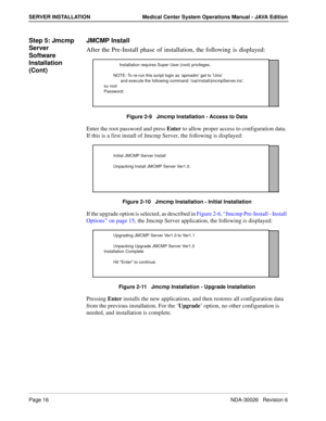 Page 28Page 16NDA-30026   Revision 6
SERVER INSTALLATION Medical Center System Operations Manual - JAVA Edition
Step 5: Jmcmp 
Server 
Software 
Installation 
(Cont)JMCMP Install
After the Pre-Install phase of installation, the following is displayed: 
Figure 2-9   Jmcmp Installation - Access to Data
Enter the root password and press Enter to allow proper access to configuration data. 
If this is a first install of Jmcmp Server, the following is displayed: 
Figure 2-10   Jmcmp Installation - Initial...