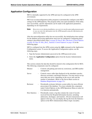 Page 31NDA-30026   Revision 6Page 19
Medical Center System Operations Manual - JAVA Edition SERVER INSTALLATION
Application Configuration
MCS is internally supported by the APM and must be configured in the APM 
environment. 
MCS uses an autoconfiguration utility program to automatically configure some MCS 
settings for the APM platform. This program utility runs upon installation. If the utility 
runs successfully, specific adjustments can be made to the application parameters, 
depending on site...