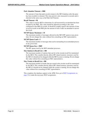 Page 45SERVER INSTALLATION Medical Center System Operations Manual - JAVA Edition
Page 33NDA-30026   Revision 6
Park Abandon Timeout = 1800
The amount of time that park records remain in the MCS database after the party 
has been recalled or released. This time period is also measured in seconds and is 
checked in the same way as the Park Call Timeout.
Recall Timeout = 90
This value is used by MCS to determine if a call answered by an attendant has been 
recalled by the PBX. This value should be adjusted...