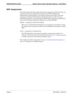 Page 46SERVER INSTALLATION Medical Center System Operations Manual - JAVA Edition
Page 34NDA-30026   Revision 6
MAT Assignments
This guide assumes that data settings that affect the operation of all OAI software on a 
system-wide basis have already been assigned on the NEAX Maintenance 
Administration Terminal (MAT). Such settings include system index values and 
assignment of Interface I/O Port Data in the Interface Processor (IP). For more 
information about these system data settings and the MAT commands...