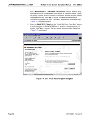 Page 50Page 38NDA-30026   Revision 6
JAVA MCS CLIENT INSTALLATION Medical Center System Operations Manual - JAVA Edition
2. Select Download Java1.2.2 Runtime Environment from the “Getting Help” 
section to install the Java Runtime Environment on your workstation. Follow 
the prompt to install the Java Runtime Environment. Run the program from its 
current location, then select Ye s. After the Java Runtime Environment 
installation is complete, the NEC UNIX OAI Applications Installation Page 
(Figure 3-1) is...