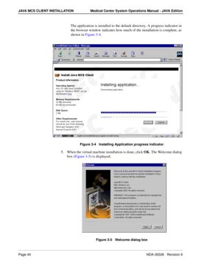 Page 52Page 40NDA-30026   Revision 6
JAVA MCS CLIENT INSTALLATION Medical Center System Operations Manual - JAVA Edition
The application is installed to the default directory. A progress indicator in 
the browser window indicates how much of the installation is complete, as 
shown in Figure 3-4.
Figure 3-4   Installing Application progress indicator
5. When the virtual machine installation is done, click OK. The Welcome dialog 
box (Figure 3-5) is displayed.
Figure 3-5   Welcome dialog box 