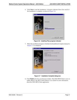 Page 53NDA-30026   Revision 6Page 41
Medical Center System Operations Manual - JAVA Edition JAVA MCS CLIENT INSTALLATION
6. Click Next to start the installation. A progress indicator shows how much of 
the installation is complete, as shown in Figure 3-6.
Figure 3-6   Installing Files progress indicator
7. When the installation program is finished, the Installation Complete dialog box 
(Figure 3-7) is displayed. 
Figure 3-7   Installation Complete dialog box
8. Click Finish and close your browser window. The...