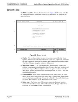 Page 56Page 44NDA-30026   Revision 6
TELNET OPERATOR FUNCTIONS Medical Center System Operations Manual - JAVA Edition
Screen Format
The MCS Telnet Main Menu is illustrated below in Figure 4-2. The screen parts that 
are common to all levels of the menu hierarchy are identified in the figure and are 
described below:
Figure 4-2   Screen Format
(a)Header – The top line contains the name of the menu system (Medical Center 
System), identification of the attendant console (in this case, Supervisor), and a time 
and...