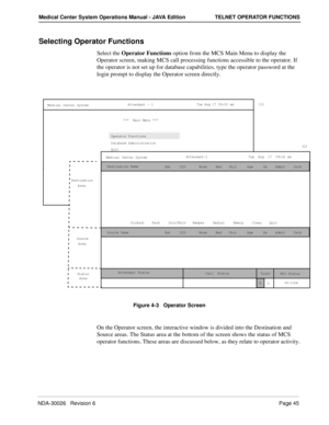 Page 57NDA-30026   Revision 6Page 45
Medical Center System Operations Manual - JAVA Edition TELNET OPERATOR FUNCTIONS
Selecting Operator Functions
Select the Operator Functions option from the MCS Main Menu to display the 
Operator screen, making MCS call processing functions accessible to the operator. If 
the operator is not set up for database capabilities, type the operator password at the 
login prompt to display the Operator screen directly.
Figure 4-3   Operator Screen
On the Operator screen, the...