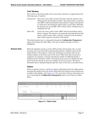Page 59NDA-30026   Revision 6Page 47
Medical Center System Operations Manual - JAVA Edition TELNET OPERATOR FUNCTIONS
Trnfr Window
This window at the bottom right of the screen allows operators to toggle between the 
following types of transfers:
Screened (S): Places the source caller on hold with music while the operator call is 
being placed to the destination number. The operator hears a ring-back 
tone (RBT) while the destination station phone is ringing. The operator 
is connected to the destination...