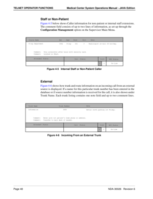 Page 60Page 48NDA-30026   Revision 6
TELNET OPERATOR FUNCTIONS Medical Center System Operations Manual - JAVA Edition
Staff or Non-Patient 
Figure 4-5 below shows Caller information for non-patient or internal staff extensions. 
The comment field consists of up to two lines of information, as set up through the 
Configuration Management option on the Supervisor Main Menu.
Figure 4-5   Internal Staff or Non-Patient Caller
External
Figure 4-6 shows how trunk and route information on an incoming call from an...