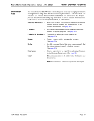 Page 61NDA-30026   Revision 6Page 49
Medical Center System Operations Manual - JAVA Edition TELNET OPERATOR FUNCTIONS
Destination 
AreaThe destination area of the Operator screen changes as necessary to display information 
and to prompt for entry of the data that is necessary to complete a call transaction. The 
command line contains the actions that can be taken. The remainder of this chapter 
provides descriptions and step-by-step instructions on how to use each of these actions. 
Each action is discussed in...