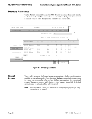 Page 62Page 50NDA-30026   Revision 6
TELNET OPERATOR FUNCTIONS Medical Center System Operations Manual - JAVA Edition
Directory Assistance
Use the DirAsst command to access the MCS directory assistance database to identify 
the destination of a call. This command can be selected from the Operator Screen when 
it is in idle status or while the operator is connected to a source caller.
Figure 4-7   Directory Assistance
General 
ProcessWhen a call is answered, the Source Name area automatically displays any...