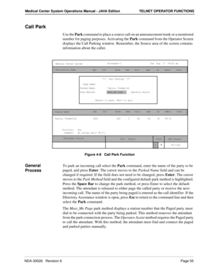 Page 67NDA-30026   Revision 6Page 55
Medical Center System Operations Manual - JAVA Edition TELNET OPERATOR FUNCTIONS
Call Park
Use the Park command to place a source call on an announcement trunk or a monitored 
number for paging purposes. Activating the Park command from the Operator Screen 
displays the Call Parking window. Remember, the Source area of the screen contains 
information about the caller.
Figure 4-8   Call Park Function
General 
ProcessTo park an incoming call select the Park command, enter the...
