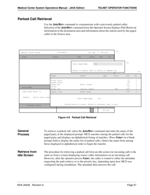 Page 69NDA-30026   Revision 6Page 57
Medical Center System Operations Manual - JAVA Edition TELNET OPERATOR FUNCTIONS
Parked Call Retrieval
Use the Join/Rtrv command to communicate with a previously parked caller. 
Selection of the Join/Rtrv command from the Operator Screen displays Park Retrieval 
information in the destination area and information about the station used by the paged 
caller in the Source area. 
Figure 4-9   Parked Call Retrieval
General 
ProcessTo retrieve a parked call, select the Join/Rtrv...