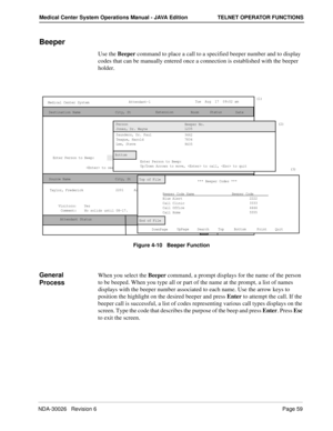 Page 71NDA-30026   Revision 6Page 59
Medical Center System Operations Manual - JAVA Edition TELNET OPERATOR FUNCTIONS
Beeper
Use the Beeper command to place a call to a specified beeper number and to display 
codes that can be manually entered once a connection is established with the beeper 
holder. 
Figure 4-10   Beeper Function
General 
ProcessWhen you select the Beeper command, a prompt displays for the name of the person 
to be beeped. When you type all or part of the name at the prompt, a list of names...