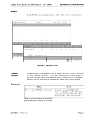 Page 73NDA-30026   Revision 6Page 61
Medical Center System Operations Manual - JAVA Edition TELNET OPERATOR FUNCTIONS
Redial
Use the Redial command to place a call to the last caller received by the attendant.
Figure 4-11   Redial Function
General 
Process An operator may activate the Redial function any time the station is idle (not connected 
to a caller). The MCS maintains a record of the last incoming call for this purpose. If 
the called extension is busy or the attendant console is connected with another...