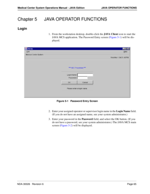 Page 77NDA-30026   Revision 6Page 65
Medical Center System Operations Manual - JAVA Edition JAVA OPERATOR FUNCTIONS
Chapter 5 JAVA OPERATOR FUNCTIONS
Login
1. From the workstation desktop, double-click the J AVA  C l i e n t icon to start the 
JAVA MCS application. The Password Entry screen (Figure 5-1) will be dis-
played.
Figure 5-1   Password Entry Screen
2. Enter your assigned operator or supervisor login name in the Login Name field. 
(If you do not have an assigned name, see your system administrator.)
3....