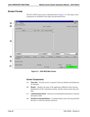 Page 78Page 66NDA-30026   Revision 6
JAVA OPERATOR FUNCTIONS Medical Center System Operations Manual - JAVA Edition
Screen Format
The JAVA MCS main screen is illustrated below (Figure 5-2). The major screen 
components are identified in the figure and described below.
Figure 5-2   JAVA MCS Main Screen
Screen Components
(A)Menu Bar – Provides access to operator, directory database and administra-
tor functions.
(B)Header – Displays the name of the application (Medical Center System), 
identification of the...