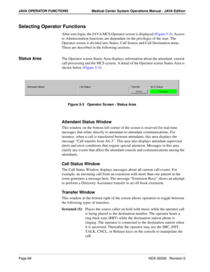 Page 80Page 68NDA-30026   Revision 6
JAVA OPERATOR FUNCTIONS Medical Center System Operations Manual - JAVA Edition
Selecting Operator Functions
After user login, the JAVA MCS Operator screen is displayed (Figure 5-2). Access 
to Administration functions are dependant on the privileges of the user. The 
Operator screen is divided into Status, Call Source and Call Destination areas. 
These are described in the following sections.
Status AreaThe Operator screen Status Area displays information about the...