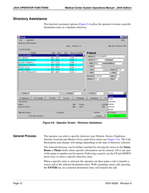 Page 84Page 72NDA-30026   Revision 6
JAVA OPERATOR FUNCTIONS Medical Center System Operations Manual - JAVA Edition
Directory Assistance
The directory assistance options (Figure 5-6) allow the operator to locate a specific 
destination entry in a database directory.
Figure 5-6   Operator Screen - Directory Assistance
General ProcessThe operator can select a specific directory type (Patient, Doctor, Employee, 
Internal, External and Master) from a pull-down menu (see Figure 5-6). The Call 
Destination area...