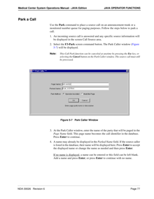 Page 89NDA-30026   Revision 6Page 77
Medical Center System Operations Manual - JAVA Edition JAVA OPERATOR FUNCTIONS
Park a Call
Use the Park command to place a source call on an announcement trunk or a 
monitored number queue for paging purposes. Follow the steps below to park a 
call.
1. An incoming source call is answered and any specific source information will 
be displayed in the screen Call Source area.
2. Select the F3-Park screen command button. The Park Caller window (Figure 
5-7) will be displayed....