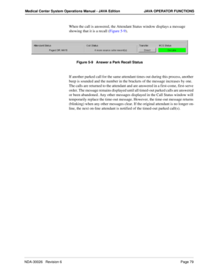 Page 91NDA-30026   Revision 6Page 79
Medical Center System Operations Manual - JAVA Edition JAVA OPERATOR FUNCTIONS
When the call is answered, the Attendant Status window displays a message 
showing that it is a recall (Figure 5-9).
Figure 5-9   Answer a Park Recall Status
If another parked call for the same attendant times out during this process, another 
beep is sounded and the number in the brackets of the message increases by one. 
The calls are returned to the attendant and are answered in a first-come,...