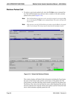 Page 92Page 80NDA-30026   Revision 6
JAVA OPERATOR FUNCTIONS Medical Center System Operations Manual - JAVA Edition
Retrieve Parked Call
1. To retrieve a previously parked call, select the F-4 Join screen command but-
ton. The Call Destination area will now show a window of all calls currently 
parked in the system (Figure 5-10).
Note:This Call Park Retrieve function can be canceled at anytime by pressing the Esc 
key, or selecting the F7-Clear screen command button. The source call must still 
be processed....