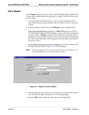 Page 94Page 82NDA-30026   Revision 6
JAVA OPERATOR FUNCTIONS Medical Center System Operations Manual - JAVA Edition
Call a Beeper
Use the Beeper command to place a call to a specified beeper (pager) number. This 
function allows alpha-numeric message input for a pager. Follow the steps below 
to call a beeper.
1. Use the Directory Assistance feature to select a specific destination entry to 
beep. Select the directory type and then select the specific entry for the person 
to beep.
2. With a destination...