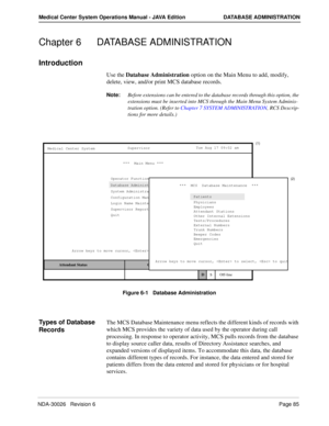 Page 97NDA-30026   Revision 6Page 85
Medical Center System Operations Manual - JAVA Edition DATABASE ADMINISTRATION
Chapter 6 DATABASE ADMINISTRATION
Introduction
Use the Database Administration option on the Main Menu to add, modify, 
delete, view, and/or print MCS database records.
 
Note:Before extensions can be entered to the database records through this option, the 
extensions must be inserted into MCS through the Main Menu System Adminis-
tration option. (Refer to Chapter 7 SYSTEM ADMINISTRATION, RCS...