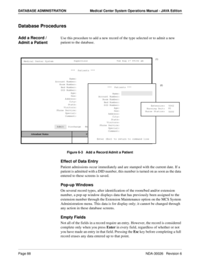 Page 100Page 88NDA-30026   Revision 6
DATABASE ADMINISTRATION Medical Center System Operations Manual - JAVA Edition
Database Procedures
Add a Record / 
Admit a PatientUse this procedure to add a new record of the type selected or to admit a new 
patient to the database.
Figure 6-3   Add a Record/Admit a Patient
Effect of Data Entry
Patient admissions occur immediately and are stamped with the current date. If a 
patient is admitted with a DID number, this number is turned on as soon as the data 
entered to...