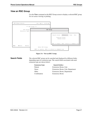 Page 35NDA-30042   Revision 2.0Page 27
Phone Control Operations Manual RSC Groups
View an RSC Group
Use the View command on the RSC Group screen to display a selected RSC group 
for on-screen viewing or printing.
Figure 3-6   View an RSC Group
Search FieldsThe selected RSC group can be searched and displayed by different fields, 
depending upon its extension type. The search fields associated with each 
extension type are shown below:
Extension Type
Search Field(s)
Patient Extension, Room, Unit
Nurse Extension,...