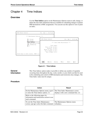 Page 41NDA-30042   Revision 2.0Page 33
Phone Control Operations Manual Time Indices
Chapter 4 Time Indices
Overview
Use the Time Indices option on the Maintenance Options menu to add, change, or 
delete the time index definitions that are available for scheduling changes to patient 
DID destinations or RSC assignments. You can also use this option to view or print 
an index.
Figure 4-1   Time Indices
General 
InformationThis Time Indices option makes it possible to define any number of regularly 
occurring...