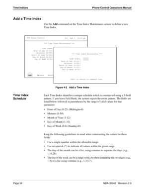 Page 42Page 34NDA-30042   Revision 2.0
Time Indices Phone Control Operations Manual
Add a Time Index
Use the Add command on the Time Index Maintenance screen to define a new 
Time Index.
Figure 4-2   Add a Time Index
Time Index 
ScheduleEach Time Index identifies a unique schedule which is constructed using a 5-field 
pattern. If you leave field blank, the system rejects the entire pattern. The fields are 
listed below followed in parentheses by the range of valid values for that 
parameter:
Hour of Day (0-23)...