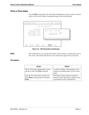 Page 49NDA-30042   Revision 2.0Page 41
Phone Control Operations Manual Time Indices
Print a Time Index
Use the Print command on the Time Index Maintenance screen to print a selected 
index or the records within a designated range in the selected group.
Figure 4-6   DID Destination Scheduling
NoteThis option allows you to print Time Index records without viewing them first on 
the screen. The search field allows you to narrow the request meet your needs.
Procedure
MCS Phone Control
Fri  Apr 1  16:10 pm
*** Time...