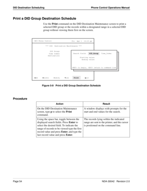 Page 62Page 54NDA-30042   Revision 2.0
DID Destination Scheduling Phone Control Operations Manual
Print a DID Group Destination Schedule
Use the Print command on the DID Destination Maintenance screen to print a 
selected DID group or the records within a designated range in a selected DID 
group without viewing them first on the screen.
Figure 5-9   Print a DID Group Destination Schedule
Procedure
MCS Phone Control
Fri  Apr 1  16:10 pm
*** DID  Destination Maintenance ***
DID Group:
Time Index:
A
dd     D...