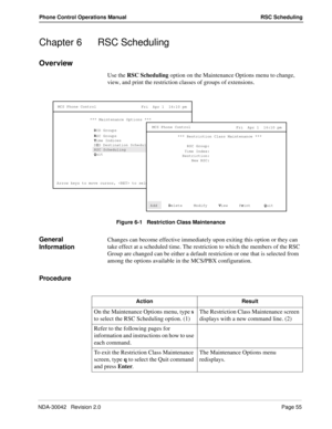 Page 63NDA-30042   Revision 2.0Page 55
Phone Control Operations Manual RSC Scheduling
Chapter 6 RSC Scheduling
Overview
Use the RSC Scheduling option on the Maintenance Options menu to change, 
view, and print the restriction classes of groups of extensions.
Figure 6-1   Restriction Class Maintenance
General 
InformationChanges can become effective immediately upon exiting this option or they can 
take effect at a scheduled time. The restriction to which the members of the RSC 
Group are changed can be either a...