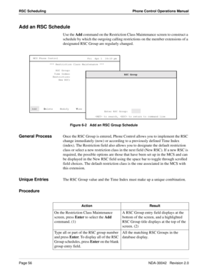 Page 64Page 56NDA-30042   Revision 2.0
RSC Scheduling Phone Control Operations Manual
Add an RSC Schedule
Use the Add command on the Restriction Class Maintenance screen to construct a 
schedule by which the outgoing calling restrictions on the member extensions of a 
designated RSC Group are regularly changed.
Figure 6-2   Add an RSC Group Schedule
General ProcessOnce the RSC Group is entered, Phone Control allows you to implement the RSC 
change immediately (now) or according to a previously defined Time...