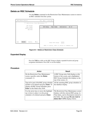 Page 67NDA-30042   Revision 2.0Page 59
Phone Control Operations Manual RSC Scheduling
Delete an RSC Schedule 
Use the Delete command on the Restriction Class Maintenance screen to remove 
an RSC schedule from the system.
Figure 6-4   Delete an Restriction Class Schedule
Expanded Display
Procedure
MCS Phone Control
Fri  Apr 1  16:10 pm
*** Restriction Class Maintenance ***
RSC Group:
Time Index:
Add     Delete
     Modify     V
iew     Pr
int      Q
uit Restriction:
New RSC:
 to search,  to return to command...