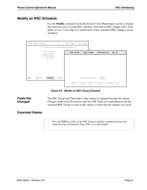 Page 69NDA-30042   Revision 2.0Page 61
Phone Control Operations Manual RSC Scheduling
Modify an RSC Schedule
Use the Modify command on the Restriction Class Maintenance screen to change 
the restriction in an existing RSC schedule. Note that an RSC change with a Time 
Index of now is not subject to modification. Only scheduled RSC changes can be 
modified.
Figure 6-5   Modify an RSC Group Schedule
Fields Not 
ChangedThe RSC Group and Time Index value cannot be changed through this option. 
Changes made to the...