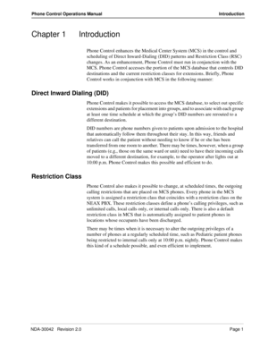 Page 9NDA-30042   Revision 2.0Page 1
Phone Control Operations Manual Introduction
Chapter 1 Introduction
Phone Control enhances the Medical Center System (MCS) in the control and 
scheduling of Direct Inward-Dialing (DID) patterns and Restriction Class (RSC) 
changes. As an enhancement, Phone Control must run in conjunction with the 
MCS. Phone Control accesses the portion of the MCS database that controls DID 
destinations and the current restriction classes for extensions. Briefly, Phone 
Control works in...