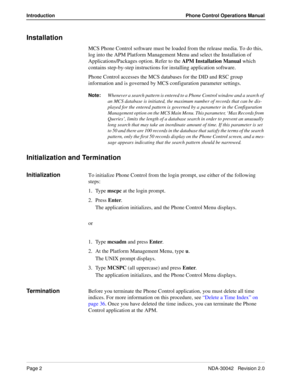 Page 10Page 2NDA-30042   Revision 2.0
Introduction Phone Control Operations Manual
Installation
MCS Phone Control software must be loaded from the release media. To do this, 
log into the APM Platform Management Menu and select the Installation of 
Applications/Packages option. Refer to the APM Installation Manual which 
contains step-by-step instructions for installing application software.
Phone Control accesses the MCS databases for the DID and RSC group 
information and is governed by MCS configuration...