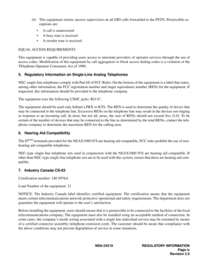 Page 11  NDA-24219 REGULATORY INFORMATION
Page ix
Revision 2.0
(b) This equipment returns answer supervision on all DID calls forwarded to the PSTN. Permissible ex-
ceptions are:
• A call is unanswered
• A busy tone is received
• A reorder tone is received.
EQUAL ACCESS REQUIREMENTS
This equipment is capable of providing users access to interstate providers of operator services through the use of
access codes. Modification of this equipment by call aggregators to block access dialing codes is a violation of...