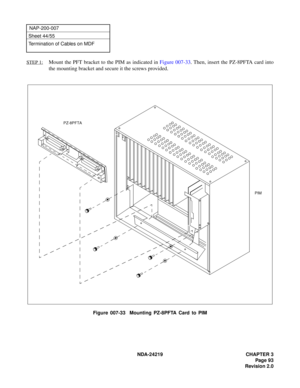 Page 107 NDA-24219 CHAPTER 3
Page 93
Revision 2.0
NAP-200-007
Sheet 44/55
Termination of Cables on MDF
STEP 1:
Mount the PFT bracket to the PIM as indicated in Figure 007-33. Then, insert the PZ-8PFTA card into
the mounting bracket and secure it the screws provided.
Figure 007-33  Mounting PZ-8PFTA Card to PIM
PZ-8PFTA
PIM
+
+
+
+ 