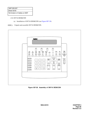 Page 113 NDA-24219 CHAPTER 3
Page 99
Revision 2.0
NAP-200-007
Sheet 50/55
Termination of Cables on MDF
(14) SN716 DESKCON
(a) Installation of SN716 DESKCON (see Figure 007-38)
STEP 1:Unpack and assemble SN716 DESKCON.
Figure 007-38  Assembly of SN716 DESKCON
(0*%9 75.6/ &DOO 3DFN 6&69& /1
7,(%XV\ $71 1$16 5HFDOO

 
  

3$* (
5(&
6WDUW
0XWH1LJKW
3RVLWLRQ %XV\
9ROXPH
(67
$QVZHU

 (67 &DQFHO

7D O N

+ROG
 
5HOHDVH
65& 





/ ...